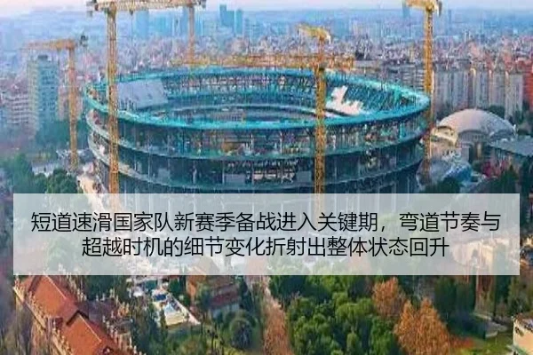 短道速滑国家队新赛季备战进入关键期，弯道节奏与超越时机的细节变化折射出整体状态回升
