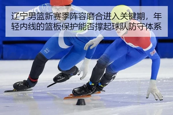 辽宁男篮新赛季阵容磨合进入关键期，年轻内线的篮板保护能否撑起球队防守体系
